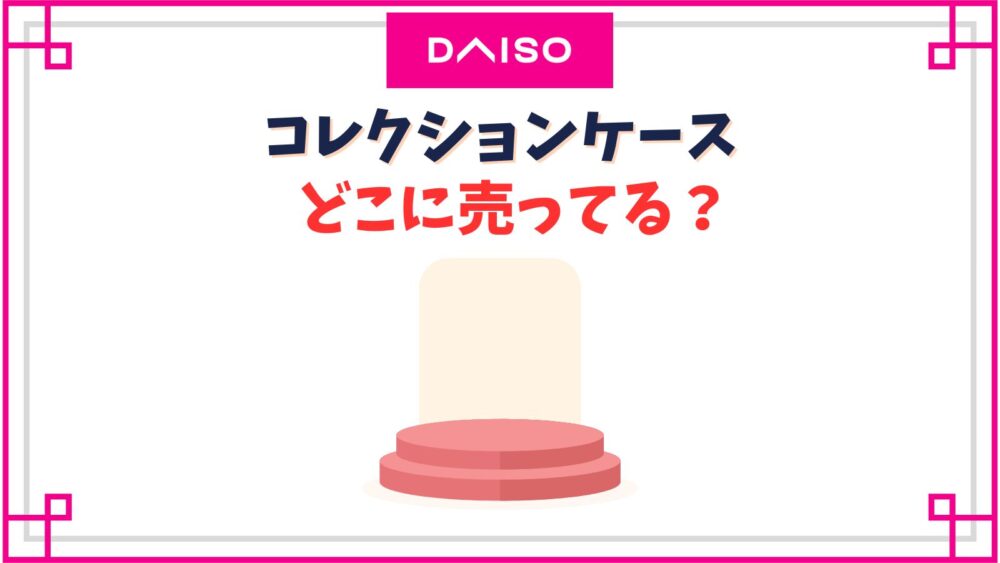 【ダイソー】コレクションケース売り場はどこ？フィギュア用透明の大きいサイズの値段や種類紹介