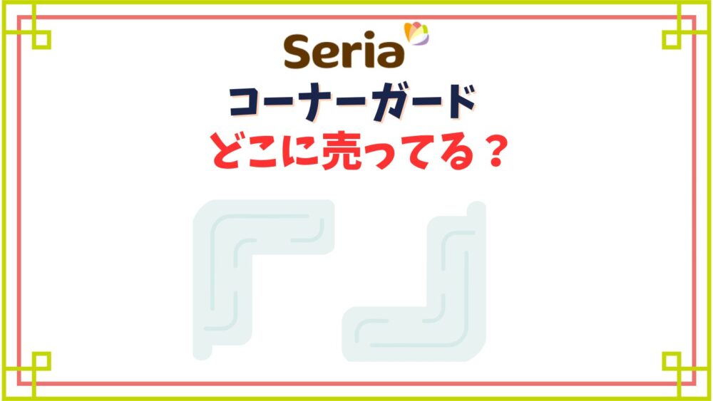 【セリア】コーナーガード売り場はどこ？長いテープタイプや透明タイプのぶつかり防止クッション種類
