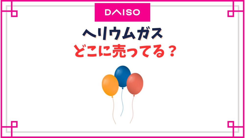 【ダイソー】ヘリウムガス売り場はどこ？100均で風船に入れるサービス終了した？
